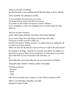 There are two kinds of suffering:
the kind that leads to more suffering and the kind that brings an end to suffering.
Pain is inevitable but sufferance is evitable.
Your most lasting possessions are your actions.
We decide between "good" and "bad" on every day.
Evil actions are those which are based on a narrow selfishness.
Evil is something we create, not something we are or some outside force that
infects us.
There are two kind of actions:
actions which brings sufferance and actions which brings happiness.
If you wanna change the world change yourself. Start with within.
The power to change yourself is within you.
Instead of focusing on "finding ourselves" we ought to focus on creating the self
we wish to be at every moment.
Others can show you the direction, but you will have to walk in the path yourself.
Be moderate in all things. Avoid the two extremes and cultivate the middle way.
Don't hurt any person. There isn't any justification for doing harm to any person.
The Golden Rule was to not hurt others with what hurts you.
or
The Golden Rule was to treat others the way you would want to be treated.
All peoples make mistakes! Nothing is perfect. Don't judge!
The three poisons are:
- Ignorance
- Greed
- Anger
Life doesn't necessarily have a purpose, you must find your purposein life!
Mind is a powerful thing. Discipline your mind.
Happiness is peace of mind.
 