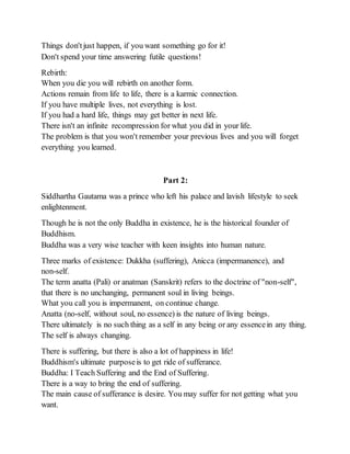 Things don'tjust happen, if you want something go for it!
Don't spend your time answering futile questions!
Rebirth:
When you die you will rebirth on another form.
Actions remain from life to life, there is a karmic connection.
If you have multiple lives, not everything is lost.
If you had a hard life, things may get better in next life.
There isn't an infinite recompression for what you did in your life.
The problem is that you won't remember your previous lives and you will forget
everything you learned.
Part 2:
Siddhartha Gautama was a prince who left his palace and lavish lifestyle to seek
enlightenment.
Though he is not the only Buddha in existence, he is the historical founder of
Buddhism.
Buddha was a very wise teacher with keen insights into human nature.
Three marks of existence: Dukkha (suffering), Anicca (impermanence), and
non-self.
The term anatta (Pali) or anatman (Sanskrit) refers to the doctrine of "non-self",
that there is no unchanging, permanent soul in living beings.
What you call you is impermanent, on continue change.
Anatta (no-self, without soul, no essence) is the nature of living beings.
There ultimately is no such thing as a self in any being or any essencein any thing.
The self is always changing.
There is suffering, but there is also a lot of happiness in life!
Buddhism's ultimate purposeis to get ride of sufferance.
Buddha: I Teach Suffering and the End of Suffering.
There is a way to bring the end of suffering.
The main cause of sufferance is desire. You may suffer for not getting what you
want.
 