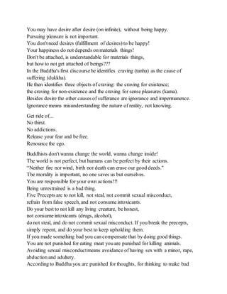 You may have desire after desire (on infinite), without being happy.
Pursuing pleasure is not important.
You don'tneed desires (fulfillment of desires) to be happy!
Your happiness do not depends on materials things!
Don't be attached, is understandable for materials things,
but how to not get attached of beings???
In the Buddha's first discoursehe identifies craving (tanha) as the cause of
suffering (dukkha).
He then identifies three objects of craving: the craving for existence;
the craving for non-existence and the craving for sense pleasures (kama).
Besides desire the other causes of sufferance are ignorance and impermanence.
Ignorance means misunderstanding the nature of reality, not knowing.
Get ride of...
No thirst.
No addictions.
Release your fear and be free.
Renounce the ego.
Buddhists don't wanna change the world, wanna change inside!
The world is not perfect, but humans can be perfect by their actions.
“Neither fire nor wind, birth nor death can erase our good deeds."
The morality is important, no one saves us but ourselves.
You are responsible for your own actions!!!
Being unrestrained is a bad thing.
Five Precepts are to not kill, not steal, not commit sexual misconduct,
refrain from false speech, and not consume intoxicants.
Do your best to not kill any living creature, be honest,
not consume intoxicants (drugs, alcohol),
do not steal, and do not commit sexual misconduct. If you break the precepts,
simply repent, and do your best to keep upholding them.
If you made something bad you can compensate that by doing good things.
You are not punished for eating meat you are punished for killing animals.
Avoiding sexual misconductmeans avoidance of having sex with a minor, rape,
abduction and adultery.
According to Buddha you are punished for thoughts, for thinking to make bad
 