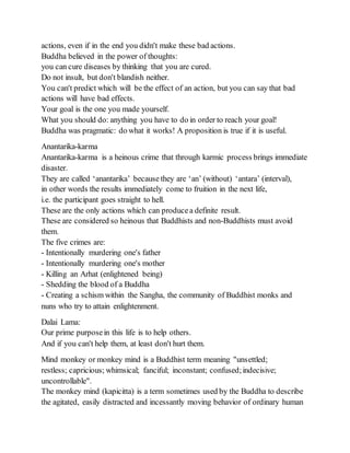 actions, even if in the end you didn't make these bad actions.
Buddha believed in the power of thoughts:
you can cure diseases by thinking that you are cured.
Do not insult, but don't blandish neither.
You can't predict which will be the effect of an action, but you can say that bad
actions will have bad effects.
Your goal is the one you made yourself.
What you should do: anything you have to do in order to reach your goal!
Buddha was pragmatic: do what it works! A proposition is true if it is useful.
Anantarika-karma
Anantarika-karma is a heinous crime that through karmic process brings immediate
disaster.
They are called ‘anantarika’ because they are ‘an’ (without) ‘antara’ (interval),
in other words the results immediately come to fruition in the next life,
i.e. the participant goes straight to hell.
These are the only actions which can producea definite result.
These are considered so heinous that Buddhists and non-Buddhists must avoid
them.
The five crimes are:
- Intentionally murdering one's father
- Intentionally murdering one's mother
- Killing an Arhat (enlightened being)
- Shedding the blood of a Buddha
- Creating a schism within the Sangha, the community of Buddhist monks and
nuns who try to attain enlightenment.
Dalai Lama:
Our prime purposein this life is to help others.
And if you can't help them, at least don't hurt them.
Mind monkey or monkey mind is a Buddhist term meaning "unsettled;
restless; capricious; whimsical; fanciful; inconstant; confused;indecisive;
uncontrollable".
The monkey mind (kapicitta) is a term sometimes used by the Buddha to describe
the agitated, easily distracted and incessantly moving behavior of ordinary human
 