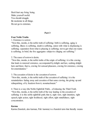 Don't hurt any living being.
Make yourself useful.
You should struggle.
Be moderate in all things.
Do not go to extremes.
Part 3
Four Noble Truths
1. Existence is sorrow
“Now this, monks, is the noble truth of suffering: birth is suffering, aging is
suffering, illness is suffering, death is suffering, union with what is displeasing is
suffering; separation from what is pleasing is suffering; not to get what one wants
is suffering; in brief, the five aggregates subject to clinging are suffering.”
2. The cause of sorrowis desire.
“Now this, monks, is the noble truths of the origin of suffering: it is this craving
that leads to renewed existence, accompanied by delight and lust, seeking delight
here and there; that is, craving for sensual pleasures, craving for existence, craving
for extermination.”
3. The cessation of desire is the cessation of sorrow.
“Now this, monks, is the noble truth of the cessation of suffering: it is the
remainderless fading away and cessation of that same craving, the giving up and
relinquishing of it, freedom from it, nonattachment.”
4. There is a way (the Noble Eightfold Path)... of releasing the Third Truth.
“Now this, monks, is the noble truth of the way leading to the cessation of
suffering: it is this noble eightfold path; that is, right view, right intention, right
speech, right action, right livelihood, right effort, right mindfulness, right
concentration.
Karma
Karma (Sanskrit, also karman, Pali: kamma) is a Sanskrit term that literally means
 