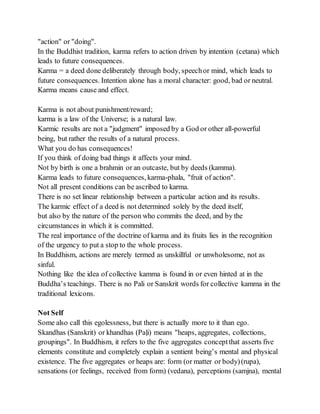 "action" or "doing".
In the Buddhist tradition, karma refers to action driven by intention (cetana) which
leads to future consequences.
Karma = a deed done deliberately through body, speechor mind, which leads to
future consequences. Intention alone has a moral character: good, bad or neutral.
Karma means cause and effect.
Karma is not about punishment/reward;
karma is a law of the Universe; is a natural law.
Karmic results are not a "judgment" imposed by a God or other all-powerful
being, but rather the results of a natural process.
What you do has consequences!
If you think of doing bad things it affects your mind.
Not by birth is one a brahmin or an outcaste, but by deeds (kamma).
Karma leads to future consequences, karma-phala, "fruit of action".
Not all present conditions can be ascribed to karma.
There is no set linear relationship between a particular action and its results.
The karmic effect of a deed is not determined solely by the deed itself,
but also by the nature of the person who commits the deed, and by the
circumstances in which it is committed.
The real importance of the doctrine of karma and its fruits lies in the recognition
of the urgency to put a stop to the whole process.
In Buddhism, actions are merely termed as unskillful or unwholesome, not as
sinful.
Nothing like the idea of collective kamma is found in or even hinted at in the
Buddha’s teachings. There is no Pali or Sanskrit words for collective kamma in the
traditional lexicons.
Not Self
Some also call this egolessness, but there is actually more to it than ego.
Skandhas (Sanskrit) or khandhas (Paḷi) means "heaps, aggregates, collections,
groupings". In Buddhism, it refers to the five aggregates conceptthat asserts five
elements constitute and completely explain a sentient being’s mental and physical
existence. The five aggregates or heaps are: form (or matter or body)(rupa),
sensations (or feelings, received from form) (vedana), perceptions (samjna), mental
 