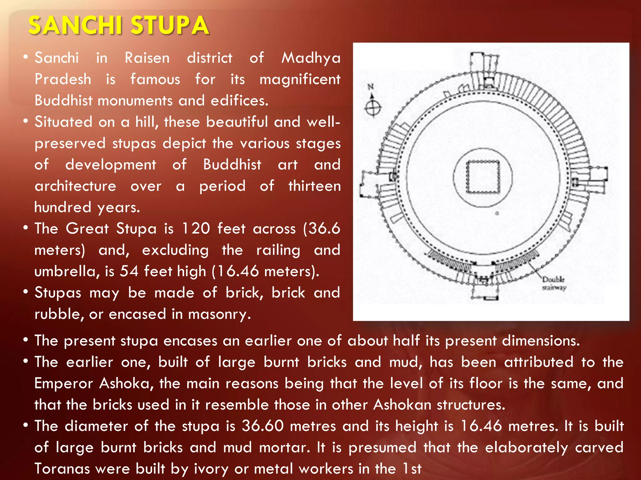 SANCHI STUPA
• Sanchi in Raisen district of Madhya
  Pradesh is famous for its magnificent
  Buddhist monuments and edifices.
• Situated on a hill, these beautiful and well-
  preserved stupas depict the various stages
  of development of Buddhist art and
  architecture over a period of thirteen
  hundred years.
• The Great Stupa is 120 feet across (36.6
  meters) and, excluding the railing and
  umbrella, is 54 feet high (16.46 meters).
• Stupas may be made of brick, brick and
  rubble, or encased in masonry.
• The present stupa encases an earlier one of about half its present dimensions.
• The earlier one, built of large burnt bricks and mud, has been attributed to the
  Emperor Ashoka, the main reasons being that the level of its floor is the same, and
  that the bricks used in it resemble those in other Ashokan structures.
• The diameter of the stupa is 36.60 metres and its height is 16.46 metres. It is built
  of large burnt bricks and mud mortar. It is presumed that the elaborately carved
  Toranas were built by ivory or metal workers in the 1st
 