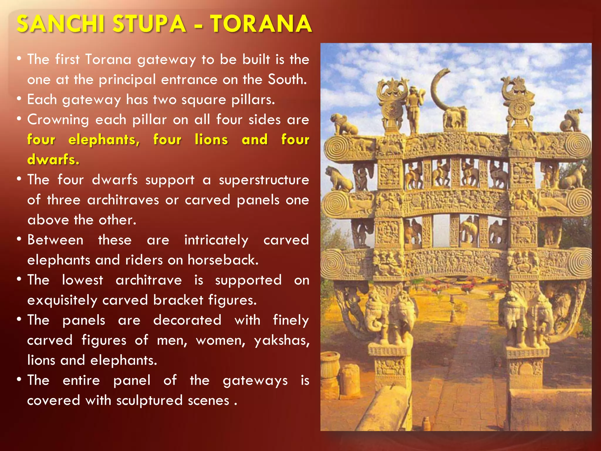 SANCHI STUPA - TORANA
• The first Torana gateway to be built is the
  one at the principal entrance on the South.
• Each gateway has two square pillars.
• Crowning each pillar on all four sides are
  four elephants, four lions and four
  dwarfs.
• The four dwarfs support a superstructure
  of three architraves or carved panels one
  above the other.
• Between these are intricately carved
  elephants and riders on horseback.
• The lowest architrave is supported on
  exquisitely carved bracket figures.
• The panels are decorated with finely
  carved figures of men, women, yakshas,
  lions and elephants.
• The entire panel of the gateways is
  covered with sculptured scenes .
 