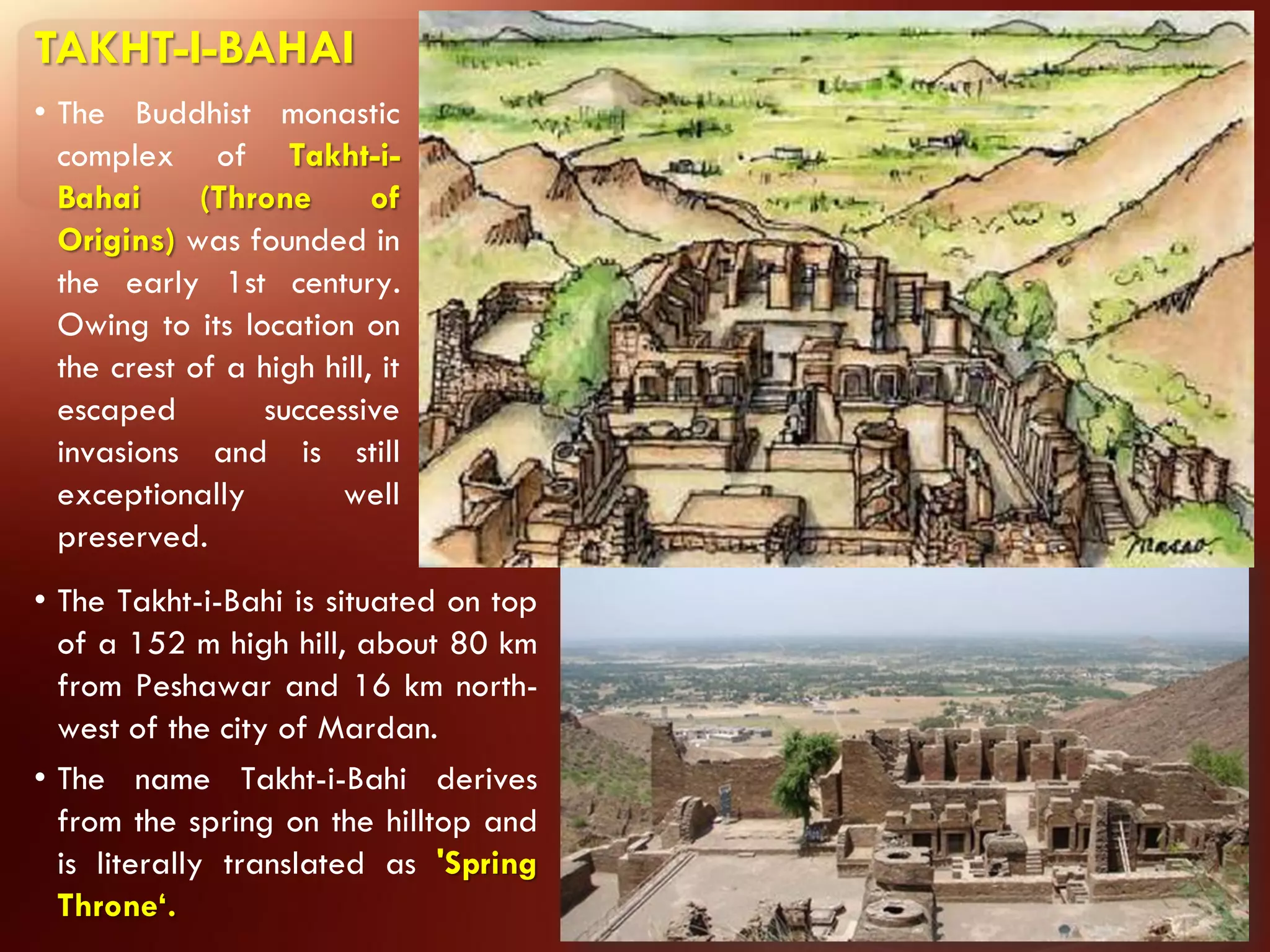 TAKHT-I-BAHAI
• The Buddhist monastic
  complex of Takht-i-
  Bahai      (Throne       of
  Origins) was founded in
  the early 1st century.
  Owing to its location on
  the crest of a high hill, it
  escaped        successive
  invasions and is still
  exceptionally        well
  preserved.
• The Takht-i-Bahi is situated on top
  of a 152 m high hill, about 80 km
  from Peshawar and 16 km north-
  west of the city of Mardan.
• The name Takht-i-Bahi derives
  from the spring on the hilltop and
  is literally translated as 'Spring
  Throne‘.
 