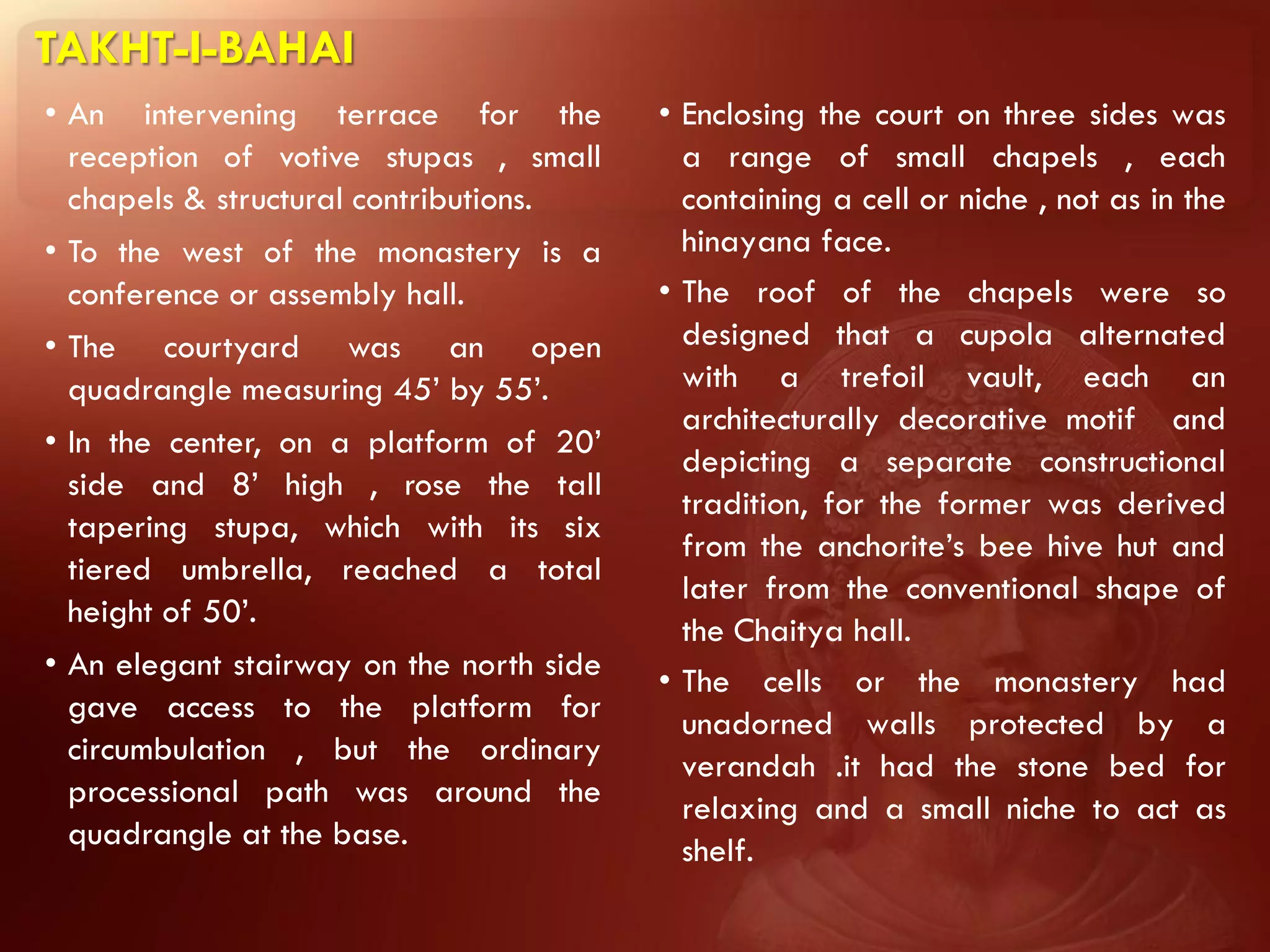 TAKHT-I-BAHAI
• An intervening terrace for the          • Enclosing the court on three sides was
  reception of votive stupas , small        a range of small chapels , each
  chapels & structural contributions.       containing a cell or niche , not as in the
• To the west of the monastery is a         hinayana face.
  conference or assembly hall.            • The roof of the chapels were so
• The courtyard was an open                 designed that a cupola alternated
  quadrangle measuring 45’ by 55’.          with a trefoil vault, each an
                                            architecturally decorative motif and
• In the center, on a platform of 20’
                                            depicting a separate constructional
  side and 8’ high , rose the tall
                                            tradition, for the former was derived
  tapering stupa, which with its six
                                            from the anchorite’s bee hive hut and
  tiered umbrella, reached a total
                                            later from the conventional shape of
  height of 50’.
                                            the Chaitya hall.
• An elegant stairway on the north side   • The cells or the monastery had
  gave access to the platform for           unadorned walls protected by a
  circumbulation , but the ordinary         verandah .it had the stone bed for
  processional path was around the          relaxing and a small niche to act as
  quadrangle at the base.                   shelf.
 