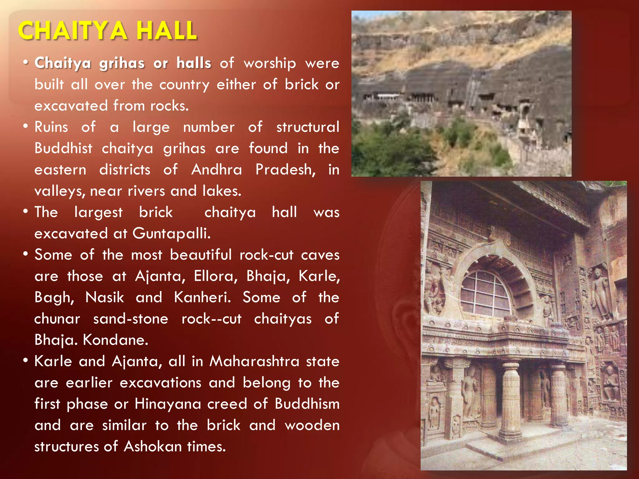 CHAITYA HALL
• Chaitya grihas or halls of worship were
  built all over the country either of brick or
  excavated from rocks.
• Ruins of a large number of structural
  Buddhist chaitya grihas are found in the
  eastern districts of Andhra Pradesh, in
  valleys, near rivers and lakes.
• The largest brick         chaitya hall was
  excavated at Guntapalli.
• Some of the most beautiful rock-cut caves
  are those at Ajanta, ElIora, Bhaja, Karle,
  Bagh, Nasik and Kanheri. Some of the
  chunar sand-stone rock--cut chaityas of
  Bhaja. Kondane.
• Karle and Ajanta, all in Maharashtra state
  are earlier excavations and belong to the
  first phase or Hinayana creed of Buddhism
  and are similar to the brick and wooden
  structures of Ashokan times.
 