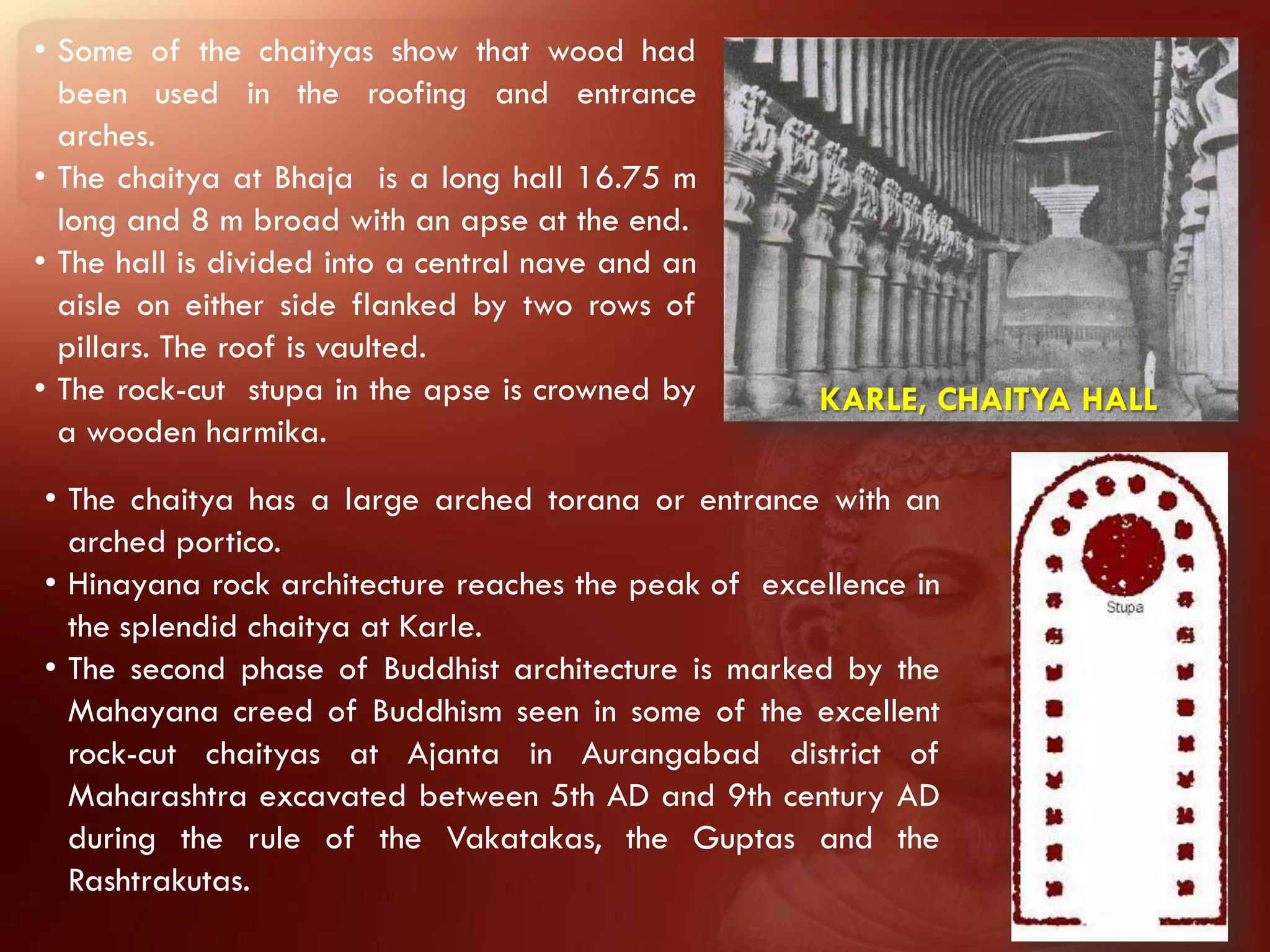 • Some of the chaityas show that wood had
  been used in the roofing and entrance
  arches.
• The chaitya at Bhaja is a long hall 16.75 m
  long and 8 m broad with an apse at the end.
• The hall is divided into a central nave and an
  aisle on either side flanked by two rows of
  pillars. The roof is vaulted.
• The rock-cut stupa in the apse is crowned by       KARLE, CHAITYA HALL
  a wooden harmika.
• The chaitya has a large arched torana or entrance with an
  arched portico.
• Hinayana rock architecture reaches the peak of excellence in
  the splendid chaitya at Karle.
• The second phase of Buddhist architecture is marked by the
  Mahayana creed of Buddhism seen in some of the excellent
  rock-cut chaityas at Ajanta in Aurangabad district of
  Maharashtra excavated between 5th AD and 9th century AD
  during the rule of the Vakatakas, the Guptas and the
  Rashtrakutas.
 
