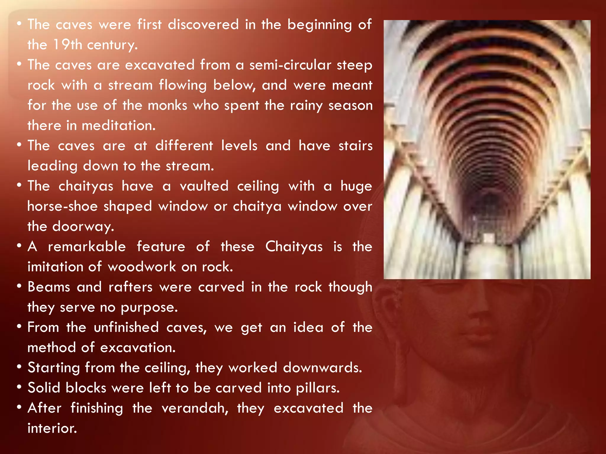 • The caves were first discovered in the beginning of
  the 19th century.
• The caves are excavated from a semi-circular steep
  rock with a stream flowing below, and were meant
  for the use of the monks who spent the rainy season
  there in meditation.
• The caves are at different levels and have stairs
  leading down to the stream.
• The chaityas have a vaulted ceiling with a huge
  horse-shoe shaped window or chaitya window over
  the doorway.
• A remarkable feature of these Chaityas is the
  imitation of woodwork on rock.
• Beams and rafters were carved in the rock though
  they serve no purpose.
• From the unfinished caves, we get an idea of the
  method of excavation.
• Starting from the ceiling, they worked downwards.
• Solid blocks were left to be carved into pillars.
• After finishing the verandah, they excavated the
  interior.
 