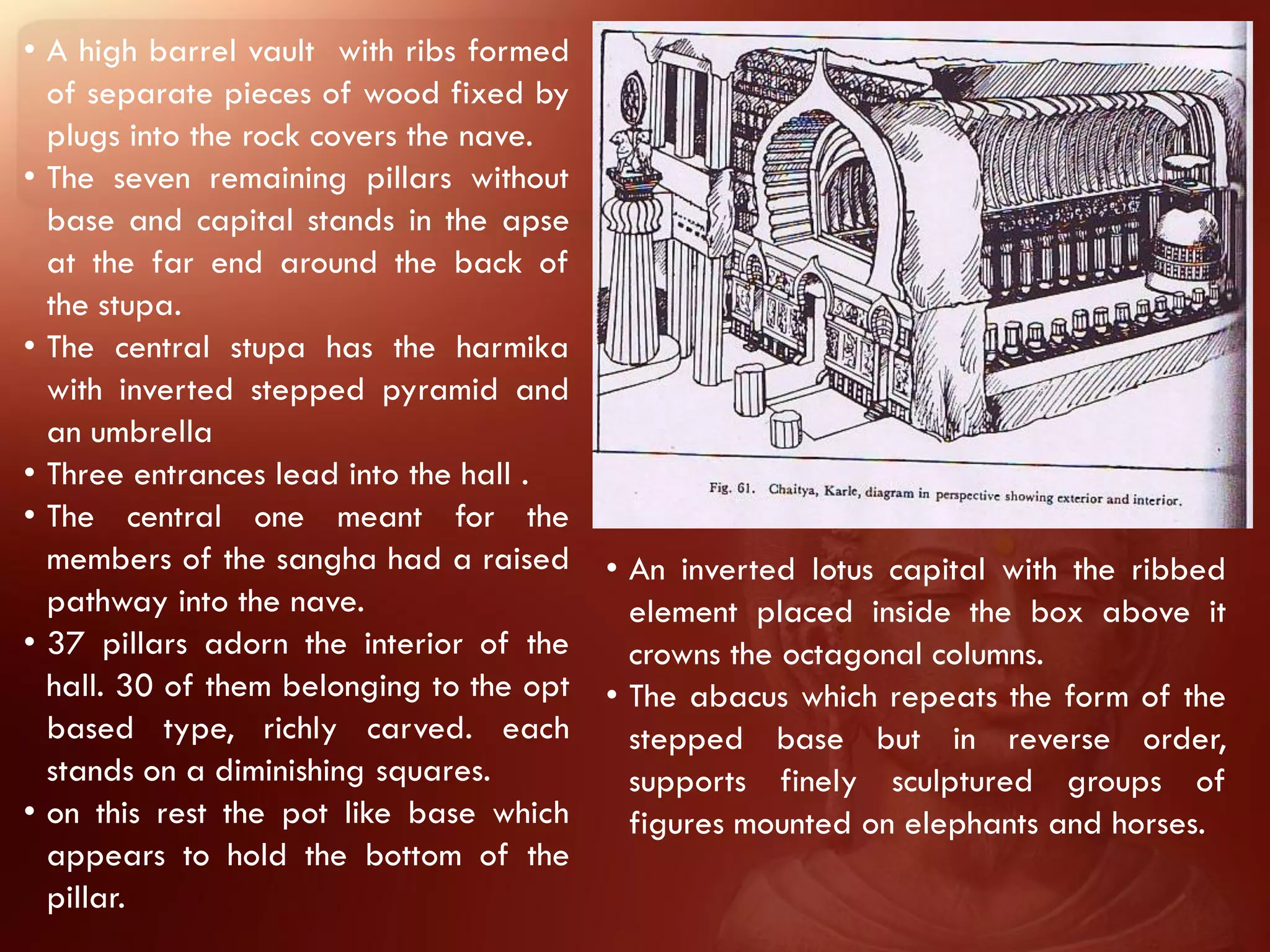 • A high barrel vault with ribs formed
  of separate pieces of wood fixed by
  plugs into the rock covers the nave.
• The seven remaining pillars without
  base and capital stands in the apse
  at the far end around the back of
  the stupa.
• The central stupa has the harmika
  with inverted stepped pyramid and
  an umbrella
• Three entrances lead into the hall .
• The central one meant for the
  members of the sangha had a raised      • An inverted lotus capital with the ribbed
  pathway into the nave.                    element placed inside the box above it
• 37 pillars adorn the interior of the      crowns the octagonal columns.
  hall. 30 of them belonging to the opt   • The abacus which repeats the form of the
  based type, richly carved. each           stepped base but in reverse order,
  stands on a diminishing squares.          supports finely sculptured groups of
• on this rest the pot like base which      figures mounted on elephants and horses.
  appears to hold the bottom of the
  pillar.
 