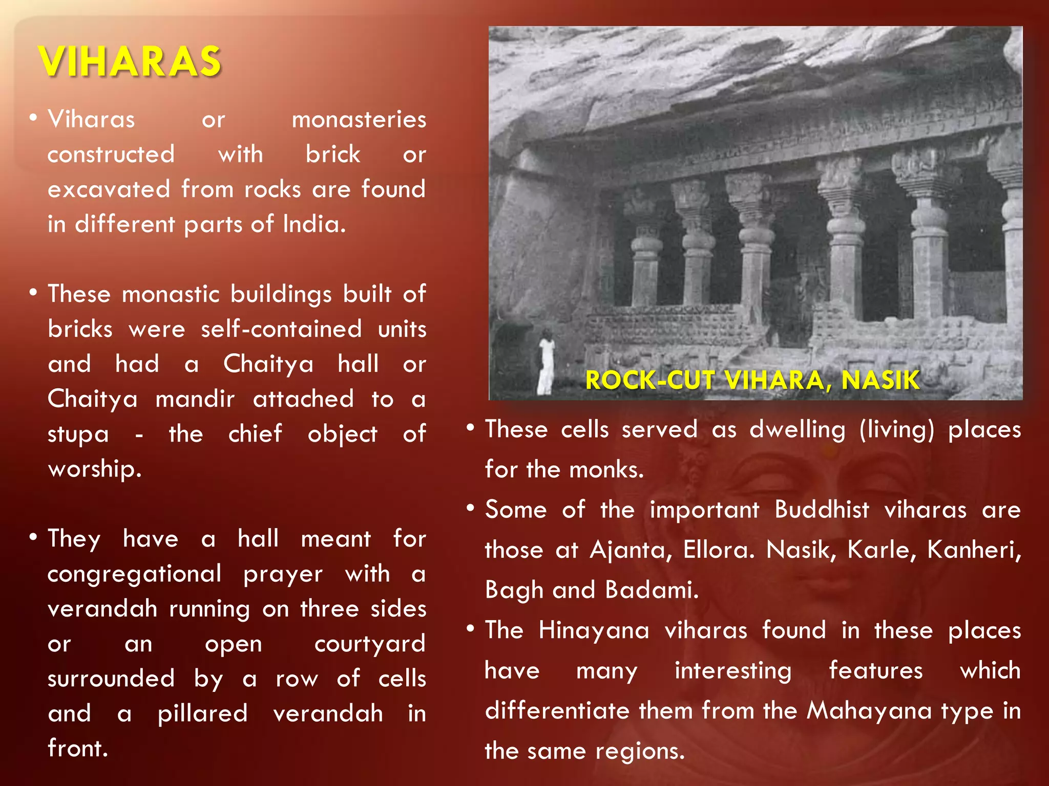 VIHARAS
• Viharas       or       monasteries
  constructed with brick or
  excavated from rocks are found
  in different parts of India.

• These monastic buildings built of
  bricks were self-contained units
  and had a Chaitya hall or
                                                 ROCK-CUT VIHARA, NASIK
  Chaitya mandir attached to a
  stupa - the chief object of          • These cells served as dwelling (living) places
  worship.                               for the monks.
                                       • Some of the important Buddhist viharas are
• They have a hall meant for             those at Ajanta, Ellora. Nasik, Karle, Kanheri,
  congregational prayer with a
                                         Bagh and Badami.
  verandah running on three sides
  or     an   open      courtyard      • The Hinayana viharas found in these places
  surrounded by a row of cells           have many interesting features which
  and a pillared verandah in             differentiate them from the Mahayana type in
  front.                                 the same regions.
 