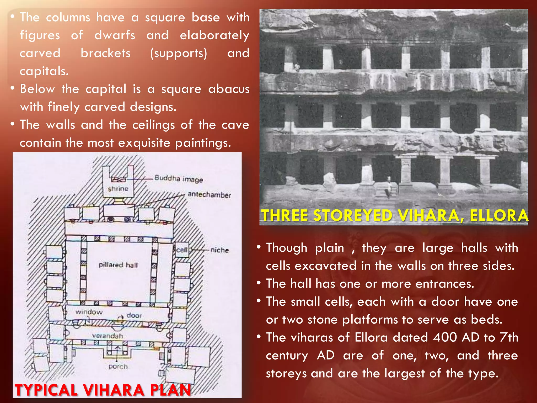 • The columns have a square base with
  figures of dwarfs and elaborately
  carved brackets (supports) and
  capitals.
• Below the capital is a square abacus
  with finely carved designs.
• The walls and the ceilings of the cave
  contain the most exquisite paintings.



                                           THREE STOREYED VIHARA, ELLORA
                                           • Though plain , they are large halls with
                                             cells excavated in the walls on three sides.
                                           • The hall has one or more entrances.
                                           • The small cells, each with a door have one
                                             or two stone platforms to serve as beds.
                                           • The viharas of Ellora dated 400 AD to 7th
                                             century AD are of one, two, and three
                                             storeys and are the largest of the type.
TYPICAL VIHARA PLAN
 
