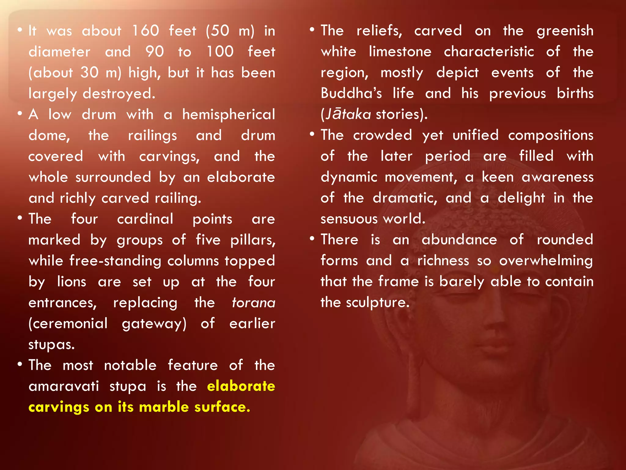 • It was about 160 feet (50 m) in      • The reliefs, carved on the greenish
  diameter and 90 to 100 feet            white limestone characteristic of the
  (about 30 m) high, but it has been     region, mostly depict events of the
  largely destroyed.                     Buddha’s life and his previous births
• A low drum with a hemispherical        (Jātaka stories).
  dome, the railings and drum          • The crowded yet unified compositions
  covered with carvings, and the         of the later period are filled with
  whole surrounded by an elaborate       dynamic movement, a keen awareness
  and richly carved railing.             of the dramatic, and a delight in the
• The four cardinal points are           sensuous world.
  marked by groups of five pillars,    • There is an abundance of rounded
  while free-standing columns topped     forms and a richness so overwhelming
  by lions are set up at the four        that the frame is barely able to contain
  entrances, replacing the torana        the sculpture.
  (ceremonial gateway) of earlier
  stupas.
• The most notable feature of the
  amaravati stupa is the elaborate
  carvings on its marble surface.
 