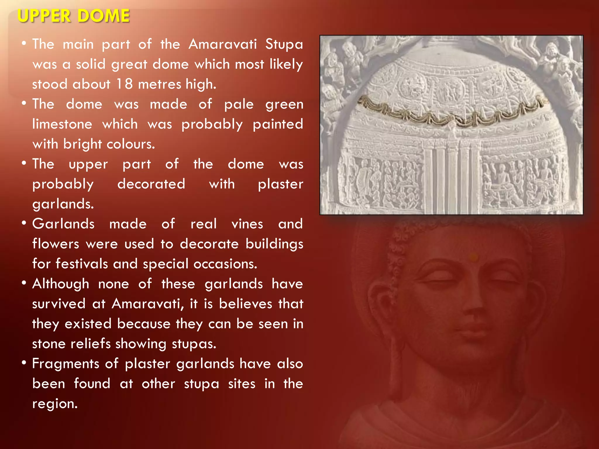 UPPER DOME
• The main part of the Amaravati Stupa
  was a solid great dome which most likely
  stood about 18 metres high.
• The dome was made of pale green
  limestone which was probably painted
  with bright colours.
• The upper part of the dome was
  probably decorated with plaster
  garlands.
• Garlands made of real vines and
  flowers were used to decorate buildings
  for festivals and special occasions.
• Although none of these garlands have
  survived at Amaravati, it is believes that
  they existed because they can be seen in
  stone reliefs showing stupas.
• Fragments of plaster garlands have also
  been found at other stupa sites in the
  region.
 