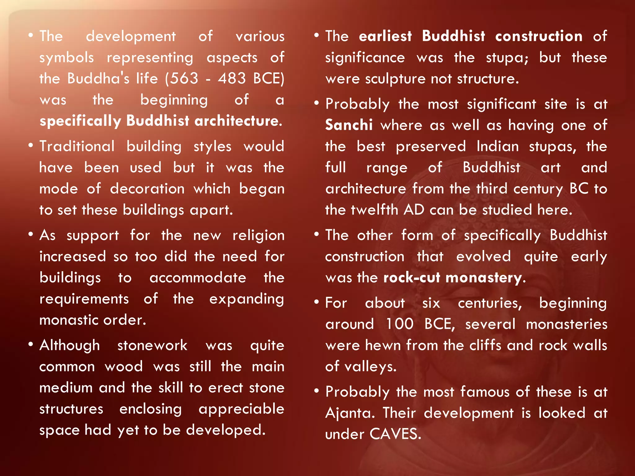 • The development of various            • The earliest Buddhist construction of
  symbols representing aspects of         significance was the stupa; but these
  the Buddha's life (563 - 483 BCE)       were sculpture not structure.
  was the beginning of a                • Probably the most significant site is at
  specifically Buddhist architecture.     Sanchi where as well as having one of
• Traditional building styles would       the best preserved Indian stupas, the
  have been used but it was the           full range of Buddhist art and
  mode of decoration which began          architecture from the third century BC to
  to set these buildings apart.           the twelfth AD can be studied here.
• As support for the new religion       • The other form of specifically Buddhist
  increased so too did the need for       construction that evolved quite early
  buildings to accommodate the            was the rock-cut monastery.
  requirements of the expanding         • For about six centuries, beginning
  monastic order.                         around 100 BCE, several monasteries
• Although stonework was quite            were hewn from the cliffs and rock walls
  common wood was still the main          of valleys.
  medium and the skill to erect stone   • Probably the most famous of these is at
  structures enclosing appreciable        Ajanta. Their development is looked at
  space had yet to be developed.          under CAVES.
 
