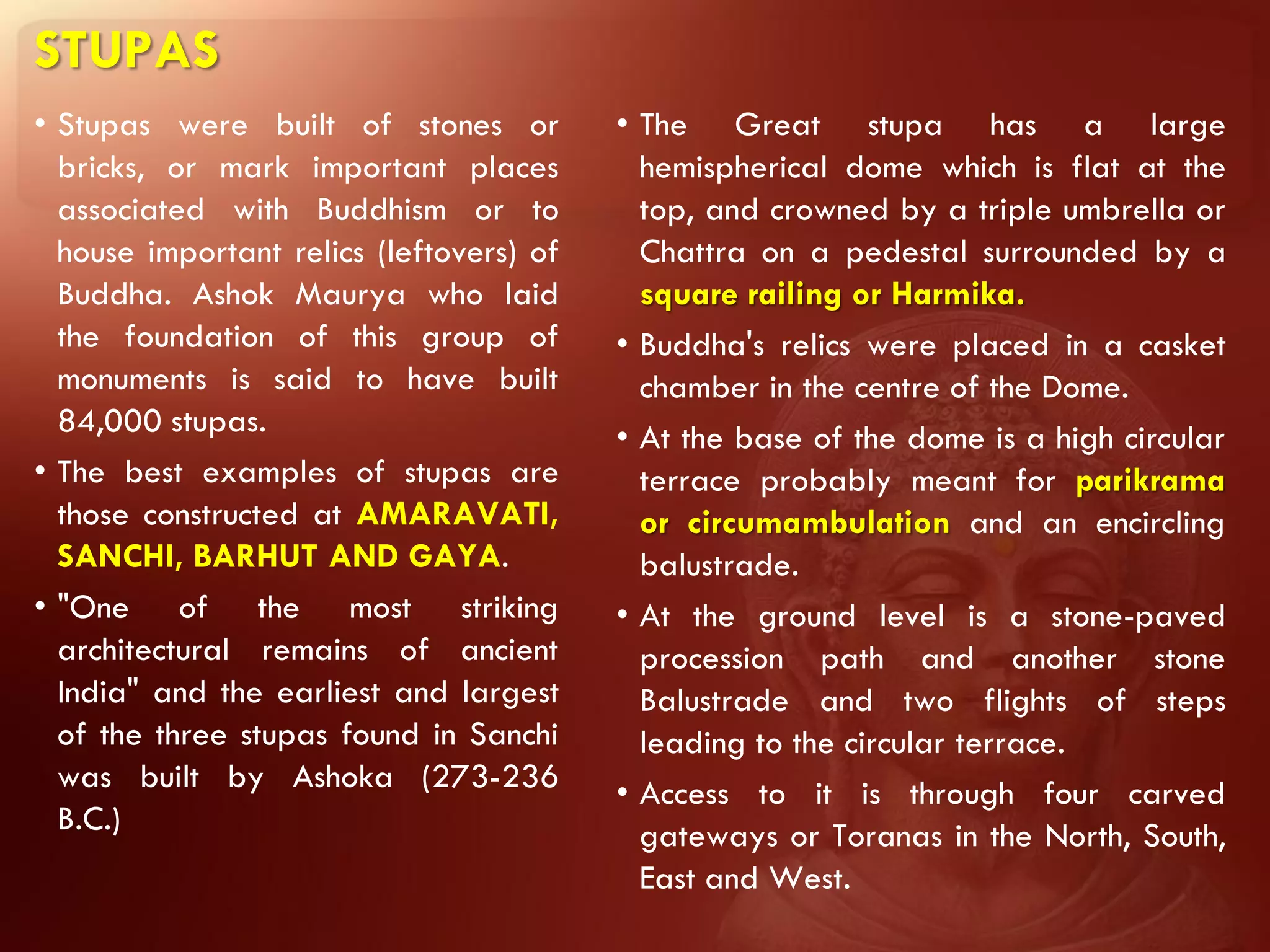 STUPAS
• Stupas were built of stones or          • The Great stupa has a large
  bricks, or mark important places          hemispherical dome which is flat at the
  associated with Buddhism or to            top, and crowned by a triple umbrella or
  house important relics (leftovers) of     Chattra on a pedestal surrounded by a
  Buddha. Ashok Maurya who laid             square railing or Harmika.
  the foundation of this group of         • Buddha's relics were placed in a casket
  monuments is said to have built           chamber in the centre of the Dome.
  84,000 stupas.                          • At the base of the dome is a high circular
• The best examples of stupas are           terrace probably meant for parikrama
  those constructed at AMARAVATI,           or circumambulation and an encircling
  SANCHI, BARHUT AND GAYA.                  balustrade.
• "One of the most striking               • At the ground level is a stone-paved
  architectural remains of ancient          procession path and another stone
  India" and the earliest and largest       Balustrade and two flights of steps
  of the three stupas found in Sanchi       leading to the circular terrace.
  was built by Ashoka (273-236            • Access to it is through four carved
  B.C.)                                     gateways or Toranas in the North, South,
                                            East and West.
 