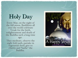 Holy Day Every May, on the night of the full moon, Buddhists all over the world celebrate Vesak for the birth, enlightenment and death of the Buddha such a long time ago.  They meditate, observe the eight-fold path, partake in vegetarian food, give to charity and “bathe” the Buddha.  