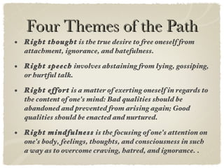 Four Themes of the Path Right thought  is the true desire to free oneself from attachment, ignorance, and hatefulness. Right speech  involves abstaining from lying, gossiping, or hurtful talk.   Right effort  is a matter of exerting oneself in regards to the content of one's mind: Bad qualities should be abandoned and prevented from arising again; Good qualities should be enacted and nurtured.   Right mindfulness  is the focusing of one's attention on one's body, feelings, thoughts, and consciousness in such a way as to overcome craving, hatred, and ignorance.   . 