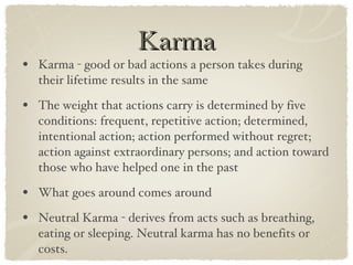 Karma Karma - good or bad actions a person takes during their lifetime results in the same The weight that actions carry is determined by five conditions: frequent, repetitive action; determined, intentional action; action performed without regret; action against extraordinary persons; and action toward those who have helped one in the past What goes around comes around Neutral Karma - derives from acts such as breathing, eating or sleeping. Neutral karma has no benefits or costs. 