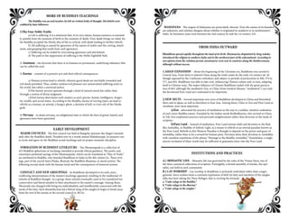 MORE OF BUDDHA’S TEACHINGS
	 The Buddha was an oral teacher; he left no written body of thought. His beliefs were
codified by later followers.
1)The Four Noble Truths
	 a) Life is suffering. It is a statement that, in its very nature, human existence is essential-
ly painful from the moment of birth to the moment of death. Even death brings no relief, for
the Buddha accepted the Hindu idea of life as cyclical, with death leading to further rebirth.
	 b) All suffering is caused by ignorance of the nature of reality and the craving, attach-
ment, and grasping that result from such ignorance.
	 c) Suffering can be ended by overcoming ignorance and attachment.
	 d) The path to the suppression of suffering is the Noble Eightfold Path.
2) Anatman – the doctrine that there is in humans no permanent, underlying substance that
can be called the soul.
3) Karma – consists of a person’s acts and their ethical consequences.
	 a) Human actions lead to rebirth, wherein good deeds are inevitably rewarded and
evil deeds punished. Thus, neither undeserved pleasure nor unwarranted suffering exists in
the world, but rather a universal justice.
	 b)The karmic process operates through a kind of natural moral law rather than
through a system of divine judgment.
	 c)One’s karma determines such matters as one’s species, beauty, intelligence, longev-
ity, wealth, and social status. According to the Buddha, karma of varying types can lead to
rebirth as a human, an animal, a hungry ghost, a denizen of hell, or even one of the Hindu
gods.
4) Nirvana – to attain nirvana, an enlightened state in which the fires of greed, hatred, and
ignorance have been quenched.
EARLY DEVELOPMENT
MAJOR COUNCILS - The first council was held at Rajagrha (present-day Rajgir) immedi-
ately after the Buddha’s death. Presided over by a monk named Mahakasyapa, its purpose was
to recite and agree on the Buddha’s actual teachings and on proper monastic discipline.
FORMATION OF BUDDHIST LITERATURE – The Dhammapada is a collection of
423 Buddhist aphorisms or teachings intended to provide ethical guidance. The poetic and
sometimes profound sayings of the Dhammapada, which can be translated as “Way of Truth,”
are attributed to Buddha, who founded Buddhism in India in the 6th century bc. These writ-
ings, part of the sacred Sutra Pitaka, illustrate the Buddhist dhamma, or moral system. The
following excerpt deals with the human mind and the consequences of immoral actions.
CONFLICT AND NEW GROUPINGS - As Buddhism developed in its early years,
conflicting interpretations of the master’s teachings appeared, resulting in the traditional 18
schools of Buddhist thought. As a group, these schools eventually came to be considered too
conservative and literal minded in their attachment to the master’s message. Among them,
Theravada was charged with being too individualistic and insufficiently concerned with the
needs of the laity. Such dissatisfaction led a liberal wing of the sangha to begin to break away
from the rest of the monks at the second council in 383 bc.
MAHAYANA - The origins of Mahayana are particularly obscure. Even the names of its founders
are unknown, and scholars disagree about whether it originated in southern or in northwestern
India. Its formative years were between the 2nd century bc and the 1st century AD.
FROM INDIA OUTWARD
Buddhism spread rapidly throughout the land of its birth. Missionaries dispatched by King Ashoka
introduced the religion to southern India and to the northwest part of the subcontinent. According to
inscriptions from the Ashokan period, missionaries were sent to countries along the Mediterranean,
although without success.
1.ASIAN EXPANSION – About the beginning of the Christian era, Buddhism was carried to
Central Asia. From there it entered China along the trade routes by the early 1st century ad. Al-
though opposed by the Confucian orthodoxy and subject to periods of persecution in 446, 574 to
577, and 845, Buddhism was able to take root, influencing Chinese culture and, in turn, adapting
itself to Chinese ways. The major influence of Chinese Buddhism ended with the great persecu-
tion of 845, although the meditative Zen, or Ch’an (from Sanskrit dhyana, “meditation”), sect and
the devotional Pure Land sect continued to be important.
2.NEW SECTS – Several important new sects of Buddhism developed in China and flourished
there and in Japan, as well as elsewhere in East Asia. Among these, Ch’an or Zen and Pure Land or
Amidism, were most important.
	 a)Zen - advocated the practice of meditation as the way to a sudden, intuitive realization
of one’s inner Buddha nature. Founded by the Indian monk Bodhidharma, who arrived in China
in 520, Zen emphasizes practice and personal enlightenment rather than doctrine or the study of
scripture.
	 b)Pure Land – Instead of meditation, Pure Land stresses faith and devotion to the Bud-
dha Amitabha, or Buddha of Infinite Light, as a means to rebirth in an eternal paradise known as
the Pure Land. Rebirth in this Western Paradise is thought to depend on the power and grace of
Amitabha, rather than to be a reward for human piety. Devotees show their devotion to Amitabha
with countless repetitions of the phrase “Homage to the Buddha Amitabha.” Nonetheless, a single
sincere recitation of these words may be sufficient to guarantee entry into the Pure Land.
INSTITUTIONS AND PRACTICES
A.) MONASTIC LIFE – Monastic life was governed by the rules of the Vinaya Sutra, one of
the three canonical collections of scripture. Fortnightly, a formal assembly of monks, the upo-
satha, was held in each community.
B.) LAY WORSHIP – Lay worship in Buddhism is primarily individual rather than congre-
gational. Since earliest times a common expression of faith for laity and members of the sangha
alike has been taking the Three Refuges, that is, reciting the formula
a.“I take refuge in the Buddha.”
b.“I take refuge in the dharma.”
c.“I take refuge in the sangha.”
 