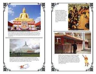 Statue of Buddha, Ko Samui, ThailandThis statue of Buddha seated in the lotus posi-
tion is located on the island of Ko Samui in the Gulf of Thailand. It is 12 m (39 ft) tall.
The majority of the Thai people practice Theravada Buddhism.Josef Beck/FPG Inter-
national, LLC
Great Stupa, Sri LankaA row of carved elephants supports the base of the
Ruwanweli Seya stupa at the ancient city of Anuradhapura in Sri Lanka. This
Buddhist monument with its bubble-shaped dome rises 55 m (180 ft) high and
dates largely from the 2nd century.Sheldan Collins/Corbis
Buddhist MonksBuddhist
monks live simple ascetic lives
of religious contemplation in
monasteries. Buddhist monks
follow different rules according
to their sect, but most remain
cut off from worldly affairs.
Monks often perform import-
ant rituals, such as funerals,
for lay Buddhists.Hutchison
Library
Buddhist Prayer WheelsRows of colorful prayer wheels
line the outer walls of a Buddhist temple in Gangtok,
India. Each wheel bears the text of a mantra, or sacred
prayer. Buddhists believe that the simple act of spinning
a prayer wheel releases the benevolent forces of the man-
tra. Gangtok, the capital of the Indian state of Sikkim, has
a large Buddhist population.F. Good/Art Directors and
TRIP Photo Library
 