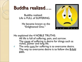 Buddha realized….   Buddha realized:  Life is FULL of SUFFERING. He became known as the   “ Enlightened One.” He explained the 4 NOBLE TRUTHS: All life is full of suffering, pain, and sorrow. The  cause  of suffering is desire for things such as riches, power and long life. The only  cure  for suffering is to overcome desire. The way to overcome desire is to follow the  8-fold path. 