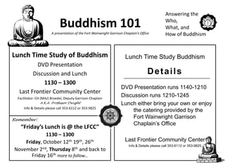 Answering the

                             Buddhism 101                                                        Who,
                                                                                                 What, and
                        A presentation of the Fort Wainwright Garrison Chaplain’s Office         How of Buddhism


Lunch Time Study of Buddhism                                            Lunch Time Study Buddhism
           DVD Presentation
         Discussion and Lunch                                                         Details
             1130 – 1300
                                                                     DVD Presentation runs 1140-1210
   Last Frontier Community Center
  Facilitator: CH (MAJ) Broedel, Deputy Garrison Chaplain
                                                                     Discussion runs 1210-1245
                A.K.A. Professor Dwight                              Lunch either bring your own or enjoy
      Info & Details please call 353-6112 or 353-9825
                                                                          the catering provided by the
Remember:
                                                                          Fort Wainwright Garrison
                                                                          Chaplain’s Office
    “Friday’s Lunch is @ the LFCC”
             1130 – 1300
    Friday, October 12th 19th, 26th                                     Last Frontier Community Center
                                                                          Info & Details please call 353-6112 or 353-9825
November 2nd, Thursday 8th and back to
       Friday 16th more to follow…
 
