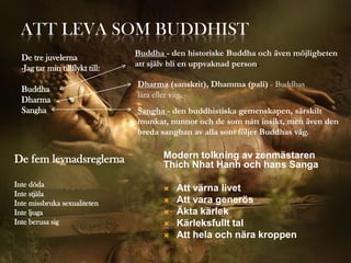 ATT LEVA SOM BUDDHIST
                                 Buddha - den historiske Buddha och även möjligheten
  De tre juvelerna
                                 att själv bli en uppvaknad person.
  -Jag tar min tillflykt till:
                                 Dharma (sanskrit), Dhamma (pali) - Buddhas
  Buddha
                                 lära eller väg.
  Dharma
  Sangha                         Sangha - den buddhistiska gemenskapen, särskilt
                                 munkar, nunnor och de som nått insikt, men även den
                                 breda sanghan av alla som följer Buddhas väg.


De fem levnadsreglerna                  Modern tolkning av zenmästaren
                                        Thich Nhat Hanh och hans Sanga
Inte döda
                                           Att värna livet
Inte stjäla
Inte missbruka sexualiteten                Att vara generös
Inte ljuga                                 Äkta kärlek
Inte berusa sig                            Kärleksfullt tal
                                           Att hela och nära kroppen
 