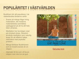 POPULÄRITET I VÄSTVÄRLDEN
Buddhism blir allt populärare I de
västerländska länderna varför:
-   Svarar på många frågor kring
    materialism, det moderna
    materialistiska samhällets
    uppbyggnad på att ha allt hela
    tiden utmanas.
-   Meditation har bevisligen visat
    på minskad stress. Desstom
    används meditation som naturlig
    terapi för att effektivt hjälpa
    människor med psykiska
    problem.
-   Många förklarar Buddhismen
    som en livsstil snarare än en
    religion.                           Eat pray love
-   Alternativ till de som vill ha en
    religion men inte tror på gud.
 