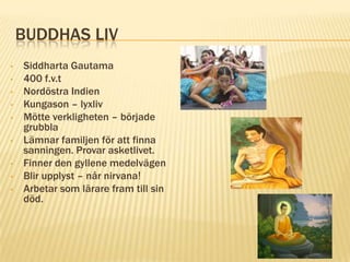 BUDDHAS LIV
•   Siddharta Gautama
•   400 f.v.t
•   Nordöstra Indien
•   Kungason – lyxliv
•   Mötte verkligheten – började
    grubbla
•   Lämnar familjen för att finna
    sanningen. Provar asketlivet.
•   Finner den gyllene medelvägen
•   Blir upplyst – når nirvana!
•   Arbetar som lärare fram till sin
    död.
 