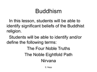 E. Napp
Buddhism
In this lesson, students will be able to
identify significant beliefs of the Buddhist
religion.
Students will be able to identify and/or
define the following terms:
The Four Noble Truths
The Noble Eightfold Path
Nirvana
 