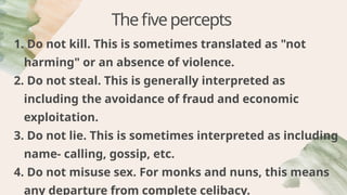 Thefivepercepts
1. Do not kill. This is sometimes translated as "not
harming" or an absence of violence.
2. Do not steal. This is generally interpreted as
including the avoidance of fraud and economic
exploitation.
3. Do not lie. This is sometimes interpreted as including
name- calling, gossip, etc.
4. Do not misuse sex. For monks and nuns, this means
any departure from complete celibacy.
 