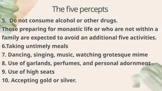Thefivepercepts
5. Do not consume alcohol or other drugs.
Those preparing for monastic life or who are not within a
family are expected to avoid an additional five activities.
6.Taking untimely meals
7. Dancing, singing, music, watching grotesque mime
8. Use of garlands, perfumes, and personal adornment
9. Use of high seats
10. Accepting gold or silver.
 