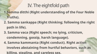 IV.Theeightfoldpath
1.Samma ditthi (Right understanding of the Four Noble
Truths).
2. Samma sankappa (Right thinking; following the right
path in life).
3. Samma vaca (Right speech; no lying, criticism,
condemning, gossip, harsh language).
4. Samma kammanta (Right conduct). Right action
involves abstaining from hurtful behaviors, such as
killing, stealing, and careless sex.
 