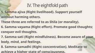 IV.Theeightfoldpath
5. Samma ajiva (Right livelihood). Support yourself
without harming others.
These three are referred to as Shila (or morality).
6. Samma vayama (Right effort). Promote good thoughts;
conquer evil thoughts.
7. Samma sati (Right mindfulness). Become aware of your
body, mind, and feelings.
8. Samma samadhi (Right concentration). Meditate to
achieve a higher state of consciousness.
 