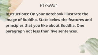 PT/SW#1
Instructions: On your notebook illustrate the
image of Buddha. State below the features and
principles that you like about Buddha. One
paragraph not less than five sentences.
 