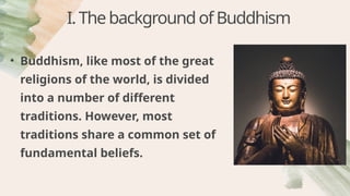 I.ThebackgroundofBuddhism
• Buddhism, like most of the great
religions of the world, is divided
into a number of different
traditions. However, most
traditions share a common set of
fundamental beliefs.
 