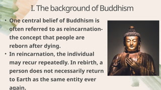 I.ThebackgroundofBuddhism
• One central belief of Buddhism is
often referred to as reincarnation-
the concept that people are
reborn after dying.
• In reincarnation, the individual
may recur repeatedly. In rebirth, a
person does not necessarily return
to Earth as the same entity ever
again.
 