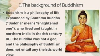 • Buddhism is a philosophy of life
expounded by Gautama Buddha
("Buddha" means “enlightened
one"), who lived and taught in
northern India in the 6th century
BC. The Buddha was not a god,
and the philosophy of Buddhism
does not entail any theistic world
view.
I.ThebackgroundofBuddhism
 