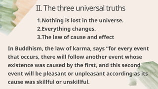 1.Nothing is lost in the universe.
2.Everything changes.
3.The law of cause and effect
II.Thethreeuniversaltruths
In Buddhism, the law of karma, says “for every event
that occurs, there will follow another event whose
existence was caused by the first, and this second
event will be pleasant or unpleasant according as its
cause was skillful or unskillful.
 