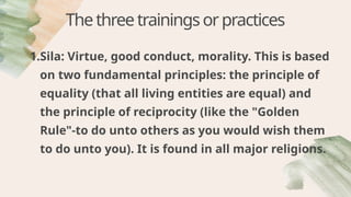 Thethreetrainingsorpractices
1.Sila: Virtue, good conduct, morality. This is based
on two fundamental principles: the principle of
equality (that all living entities are equal) and
the principle of reciprocity (like the "Golden
Rule"-to do unto others as you would wish them
to do unto you). It is found in all major religions.
 