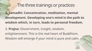 Thethreetrainingsorpractices
2. Samadhi: Concentration, meditation, mental
development. Developing one's mind is the path to
wisdom which, in turn, leads to personal freedom.
3. Prajna: Discernment, insight, wisdom,
enlightenment. This is the real heart of Buddhism.
Wisdom will emerge if your mind is pure and calm.
 