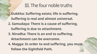 III.Thefournobletruths
1.Dukkha: Suffering exists; life is suffering.
Suffering is real and almost universal.
2. Samudaya: There is a cause of suffering.
Suffering is due to attachment.
3. Nirodha: There is an end to suffering.
Attachment can be overcome.
4. Magga: In order to end suffering, you must
follow the Eightfold Path.
 
