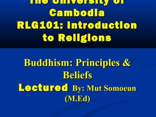 The University ofThe University of
CambodiaCambodia
RLG101: IntroductionRLG101: Introduction
to Religionsto Religions
Buddhism: Principles &Buddhism: Principles &
BeliefsBeliefs
LecturedLectured By: Mut SomoeunBy: Mut Somoeun
(M.Ed)(M.Ed)
 