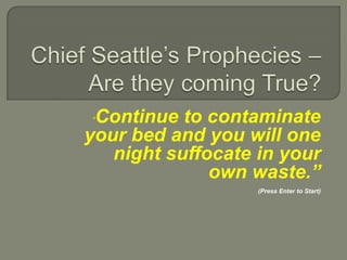 Chief Seattle’s Prophecies – Are they coming True? “Continue to contaminate your bed and you will one night suffocate in your own waste.” (Press Enter to Start)  