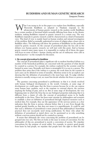 BUDDHISM AND HUMAN GENETIC RESEARCH
                                                                     Somparn Promta




W
            hat I am trying to do in this paper is to explore how Buddhism, especially
            Theravāda Buddhism as adopted in Thailand, responds to the
            advancements of human genetic research in the modern world. Buddhism
has a certain number of doctrinal beliefs normally differing from those in the theistic
tradition, making Buddhism respond to genetic research in a certain way. The way
Buddhism responds to genetic research could be characterized as a kind of humanistic
view. This kind of view is mainly based on human wisdom and rational investigation
of the problem. Belief as normally understood in terms of religion plays a lesser role in
Buddhist ethics. The following will show the positions of Buddhism on the problems
raised by genetic research. As the concept of personhood plays the key role in the
debates over human genetic research, we will start with this point. And as human
genetic research raises many issues, it is impossible to explore all of them; the paper
will focus on some of them – human cloning and the use of embryonic stem cells in
medical practice – as the examples for discussion.

1. The concept of personhood in Buddhism
   The concept of personhood plays a significant role in modern bioethical debate as a
number of the biomedical problems are concerned with the question of what should
be counted as a person. For example, the embryo explored by the scientist could be
harmed in some cases. Normally such harm is meaningful if it occurs to a person. The
problem then arises that if the embryo is a person, the work done by the scientist in
such cases can be debated in terms of morality. Abortion seems to be an explicit case
showing that the definition of personhood is the most basic task. To judge whether
abortion is morally wrong or not, we must first decide whether the fetus is a person or
not.
   The question concerning personhood is problematic in that it is closely involved
with human biological developments in the womb. Certainly, at some stage of
development we could argue that the fetus is person because he or she can express
some human basic qualities, such as the response to external objects, the reaction
implying the feeling of pain, and so on. But at some stage of development, the very
beginning state in which the fetus has no any biological properties indicating that it is
different from a cluster of cells, the concept of personhood seems to be hardly
attributable to the fetus. There has been some attempt by philosophers and scientists
to establish a clear-cut definition of personhood through empirical measures such as
medical data. For example, they use the appearance of the nervous system as a clear
indication that the fetus is person, whereas before that it is not. Even though this
method greatly benefits us, that does not mean it is unproblematic. It could be said
that such a definition of personhood is more practical than philosophical. Something
practical does not necessarily need strong justifications. So those who adopt the
definition of personhood as stated above can be questioned as to why something
without a nervous system should not be counted as a person.
   It seems that ultimately the views concerning the problem of personhood can be
grouped into two sets. The first set looks at the issue in terms of convention. For the
philosopher of this set, personhood is merely a convention of society. We stipulate
conventions for the purpose of social utility. For example, to protect good people
from harm by bad people, we stipulate that people have the right to their life and
 