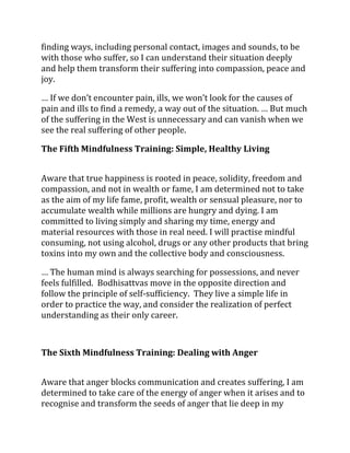 finding ways, including personal contact, images and sounds, to be
with those who suffer, so I can understand their situation deeply
and help them transform their suffering into compassion, peace and
joy.

… If we don’t encounter pain, ills, we won’t look for the causes of
pain and ills to find a remedy, a way out of the situation. … But much
of the suffering in the West is unnecessary and can vanish when we
see the real suffering of other people.

The Fifth Mindfulness Training: Simple, Healthy Living


Aware that true happiness is rooted in peace, solidity, freedom and
compassion, and not in wealth or fame, I am determined not to take
as the aim of my life fame, profit, wealth or sensual pleasure, nor to
accumulate wealth while millions are hungry and dying. I am
committed to living simply and sharing my time, energy and
material resources with those in real need. I will practise mindful
consuming, not using alcohol, drugs or any other products that bring
toxins into my own and the collective body and consciousness.

… The human mind is always searching for possessions, and never
feels fulfilled. Bodhisattvas move in the opposite direction and
follow the principle of self-sufficiency. They live a simple life in
order to practice the way, and consider the realization of perfect
understanding as their only career.



The Sixth Mindfulness Training: Dealing with Anger


Aware that anger blocks communication and creates suffering, I am
determined to take care of the energy of anger when it arises and to
recognise and transform the seeds of anger that lie deep in my
 