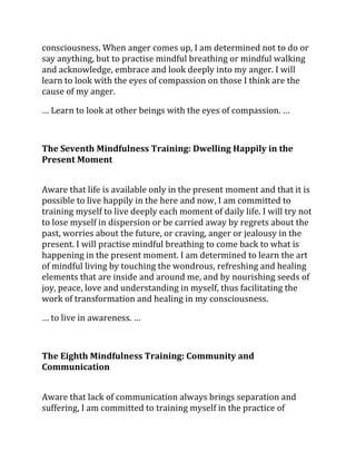consciousness. When anger comes up, I am determined not to do or
say anything, but to practise mindful breathing or mindful walking
and acknowledge, embrace and look deeply into my anger. I will
learn to look with the eyes of compassion on those I think are the
cause of my anger.

… Learn to look at other beings with the eyes of compassion. …



The Seventh Mindfulness Training: Dwelling Happily in the
Present Moment


Aware that life is available only in the present moment and that it is
possible to live happily in the here and now, I am committed to
training myself to live deeply each moment of daily life. I will try not
to lose myself in dispersion or be carried away by regrets about the
past, worries about the future, or craving, anger or jealousy in the
present. I will practise mindful breathing to come back to what is
happening in the present moment. I am determined to learn the art
of mindful living by touching the wondrous, refreshing and healing
elements that are inside and around me, and by nourishing seeds of
joy, peace, love and understanding in myself, thus facilitating the
work of transformation and healing in my consciousness.

… to live in awareness. …



The Eighth Mindfulness Training: Community and
Communication


Aware that lack of communication always brings separation and
suffering, I am committed to training myself in the practice of
 