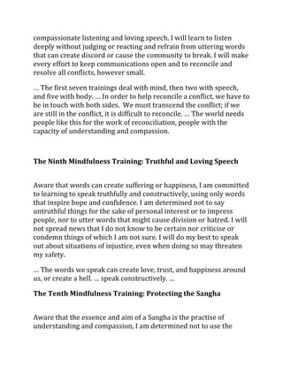 compassionate listening and loving speech. I will learn to listen
deeply without judging or reacting and refrain from uttering words
that can create discord or cause the community to break. I will make
every effort to keep communications open and to reconcile and
resolve all conflicts, however small.

… The first seven trainings deal with mind, then two with speech,
and five with body. … In order to help reconcile a conflict, we have to
be in touch with both sides. We must transcend the conflict; if we
are still in the conflict, it is difficult to reconcile. … The world needs
people like this for the work of reconciliation, people with the
capacity of understanding and compassion.



The Ninth Mindfulness Training: Truthful and Loving Speech


Aware that words can create suffering or happiness, I am committed
to learning to speak truthfully and constructively, using only words
that inspire hope and confidence. I am determined not to say
untruthful things for the sake of personal interest or to impress
people, nor to utter words that might cause division or hatred. I will
not spread news that I do not know to be certain nor criticise or
condemn things of which I am not sure. I will do my best to speak
out about situations of injustice, even when doing so may threaten
my safety.

… The words we speak can create love, trust, and happiness around
us, or create a hell. … speak constructively. …

The Tenth Mindfulness Training: Protecting the Sangha


Aware that the essence and aim of a Sangha is the practise of
understanding and compassion, I am determined not to use the
 