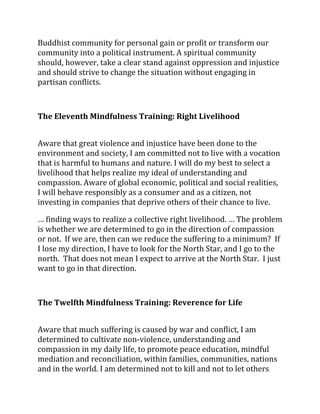 Buddhist community for personal gain or profit or transform our
community into a political instrument. A spiritual community
should, however, take a clear stand against oppression and injustice
and should strive to change the situation without engaging in
partisan conflicts.



The Eleventh Mindfulness Training: Right Livelihood


Aware that great violence and injustice have been done to the
environment and society, I am committed not to live with a vocation
that is harmful to humans and nature. I will do my best to select a
livelihood that helps realize my ideal of understanding and
compassion. Aware of global economic, political and social realities,
I will behave responsibly as a consumer and as a citizen, not
investing in companies that deprive others of their chance to live.

… finding ways to realize a collective right livelihood. … The problem
is whether we are determined to go in the direction of compassion
or not. If we are, then can we reduce the suffering to a minimum? If
I lose my direction, I have to look for the North Star, and I go to the
north. That does not mean I expect to arrive at the North Star. I just
want to go in that direction.



The Twelfth Mindfulness Training: Reverence for Life


Aware that much suffering is caused by war and conflict, I am
determined to cultivate non-violence, understanding and
compassion in my daily life, to promote peace education, mindful
mediation and reconciliation, within families, communities, nations
and in the world. I am determined not to kill and not to let others
 